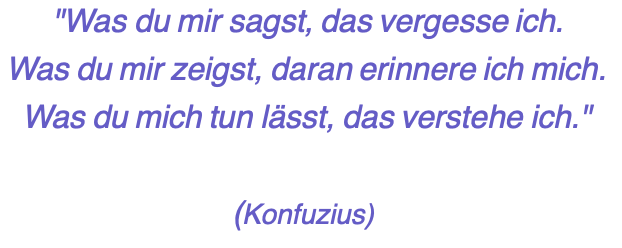 "Was du mir sagst, das vergesse ich. Was du mir zeigst, daran erinnere ich mich. Was du mich tun lässt, das verstehe ich."  (Konfuzius)